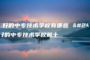 广东好的中专技术学校有哪些 广东好的中专技术学校前十-广东技校排名网