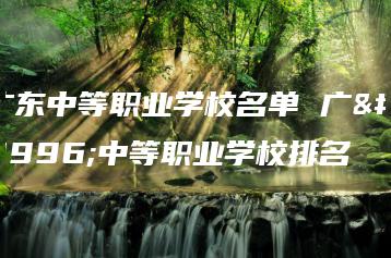 广东中等职业学校名单 广东中等职业学校排名-广东技校排名网