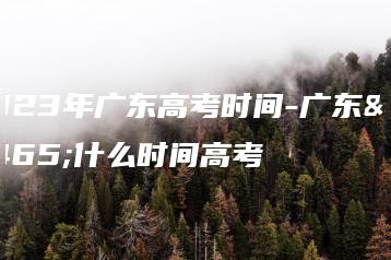 2023年广东高考时间-广东省什么时间高考-广东技校排名网