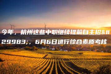 今年，杭州这些中职继续提前自主招生，6月6日进行综合素质考核-广东技校排名网
