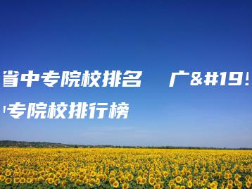 广东省中专院校排名  广东省中专院校排行榜-广东技校排名网