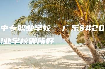 广东中专职业学校  广东中专职业学校哪所好-广东技校排名网