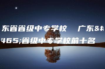 广东省省级中专学校  广东省省级中专学校前十名-广东技校排名网