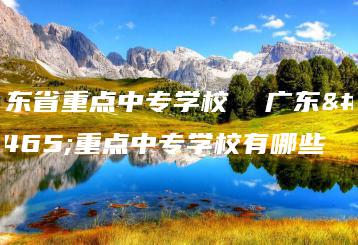 广东省重点中专学校  广东省重点中专学校有哪些-广东技校排名网