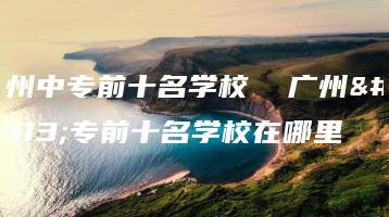 广州中专前十名学校 广州中专前十名学校在哪里-广东技校排名网