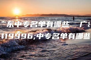 广东中专名单有哪些  广东中专名单有哪些-广东技校排名网
