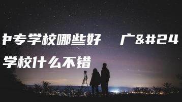 广州中专学校哪些好 广州中专学校什么不错-广东技校排名网