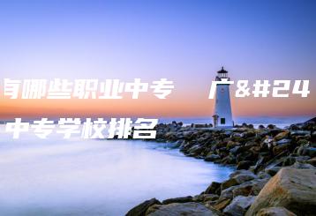 广州有哪些职业中专  广州职业中专学校排名-广东技校排名网