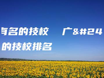 广州有名的技校  广州有名的技校排名-广东技校排名网