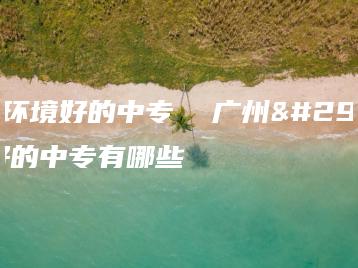 广州环境好的中专  广州环境好的中专有哪些-广东技校排名网