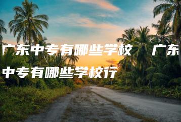 广东中专有哪些学校  广东中专有哪些学校行-广东技校排名网