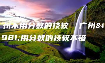 广州不用分数的技校  广州不用分数的技校不错-广东技校排名网