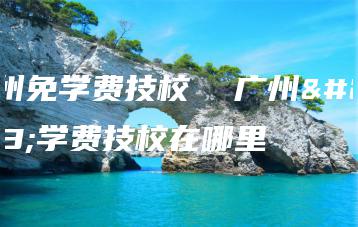 广州免学费技校  广州免学费技校在哪里-广东技校排名网