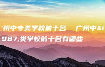 广州中专类学校前十名 广州中专类学校前十名有哪些-广东技校排名网