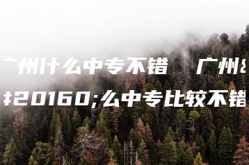 广州什么中专不错  广州什么中专比较不错-广东技校排名网