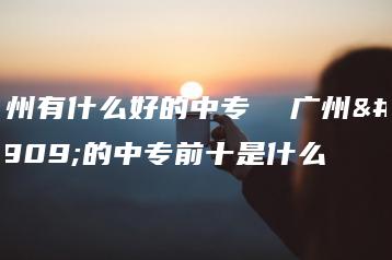 广州有什么好的中专  广州好的中专前十是什么-广东技校排名网