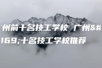 广州前十名技工学校 广州前十名技工学校推荐-广东技校排名网