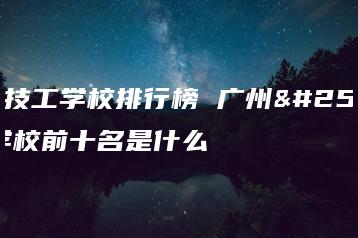 广州技工学校排行榜 广州技工学校前十名是什么-广东技校排名网