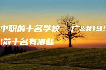 广东中职前十名学校  广东中职前十名有哪些-广东技校排名网