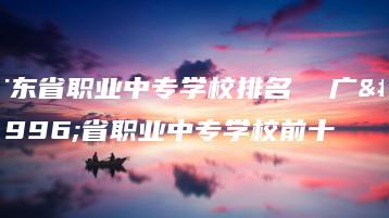 广东省职业中专学校排名  广东省职业中专学校前十-广东技校排名网