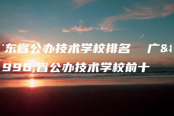 广东省公办技术学校排名 广东省公办技术学校前十-广东技校排名网