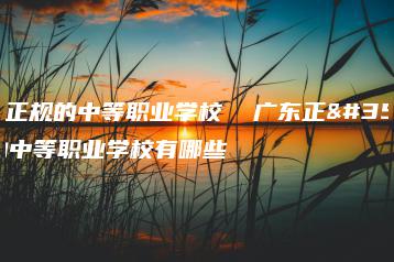 广东正规的中等职业学校  广东正规的中等职业学校有哪些-广东技校排名网