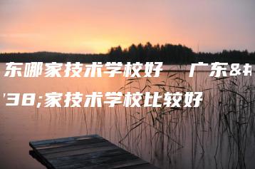 广东哪家技术学校好 广东哪家技术学校比较好-广东技校排名网