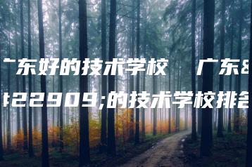 广东好的技术学校  广东好的技术学校排名-广东技校排名网