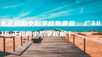 广东正规的中职学校有哪些  广东正规的中职学校前十-广东技校排名网