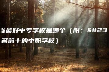 山西省最好中专学校是哪个(附:山西排名前十的中职学校)-广东技校排名网