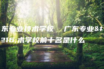 广东专业技术学校  广东专业技术学校前十名是什么-广东技校排名网