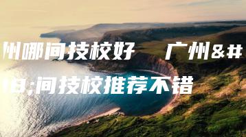 广州哪间技校好  广州哪间技校推荐不错-广东技校排名网