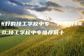 广州好的技工学校中专  广州好的技工学校中专推荐前十-广东技校排名网