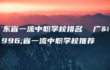 广东省一流中职学校排名  广东省一流中职学校推荐-广东技校排名网