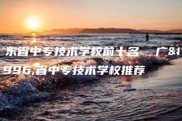 广东省中专技术学校前十名  广东省中专技术学校推荐-广东技校排名网