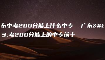 广东中考200分能上什么中专  广东中考200分能上的中专前十-广东技校排名网