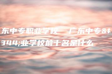 广东中专职业学校  广东中专职业学校前十名是什么-广东技校排名网