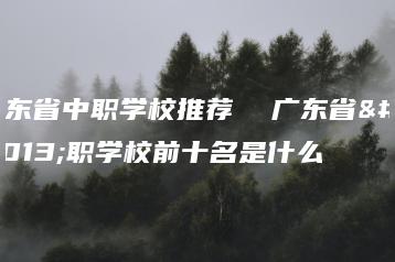广东省中职学校推荐  广东省中职学校前十名是什么-广东技校排名网