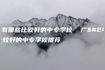 广州有哪些比较好的中专学校  广州比较好的中专学校推荐-广东技校排名网
