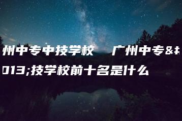 广州中专中技学校 广州中专中技学校前十名是什么-广东技校排名网