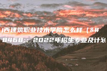 山西建筑职业技术学院怎么样（附：2022年招生专业及计划）-广东技校排名网