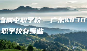 广东直属中职学校 广东直属中职学校有哪些-广东技校排名网