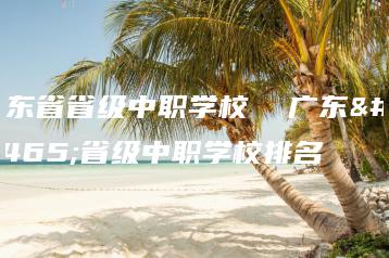 广东省省级中职学校  广东省省级中职学校排名-广东技校排名网