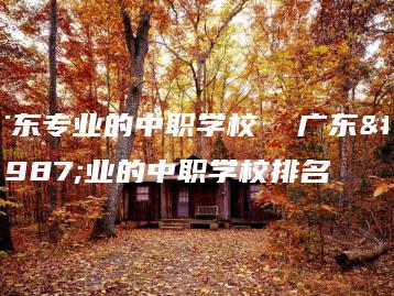 广东专业的中职学校  广东专业的中职学校排名-广东技校排名网