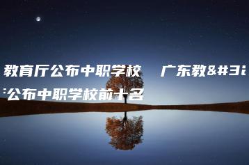 广东教育厅公布中职学校  广东教育厅公布中职学校前十名-广东技校排名网