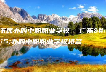 广东民办的中职职业学校  广东民办的中职职业学校排名-广东技校排名网
