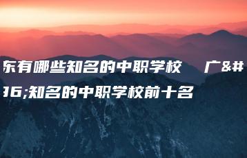 广东有哪些知名的中职学校  广东知名的中职学校前十名-广东技校排名网