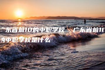 广东省前10的中职学校  广东省前10的中职学校是什么-广东技校排名网