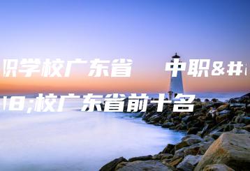 中职学校广东省  中职学校广东省前十名-广东技校排名网