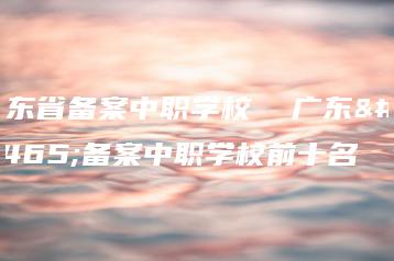广东省备案中职学校 广东省备案中职学校前十名-广东技校排名网